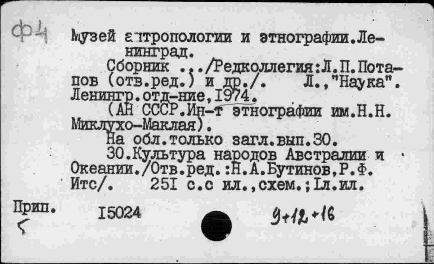 ﻿Музей антропологии и этнографии.Ленинград.
Сборник ... /Редколлегия : Л. П. Потапов (отв.ред.) и др./. Л.,”Наука". Ленингр.отд-ние,1974.
(АЙ СССР.Ин-т этнографии им.Н.Н. Миклухо-Маклая).
На обл.только загл.вып.ЗО.
30.Культура народов Австралии и • Океании./Отв.ред.:Й.А.Бутинов,Р.Ф.
’ Итс/. 251 с.с ил
Прип. I5q24
схем.ЇІЛ.ИЛ.
Stillt